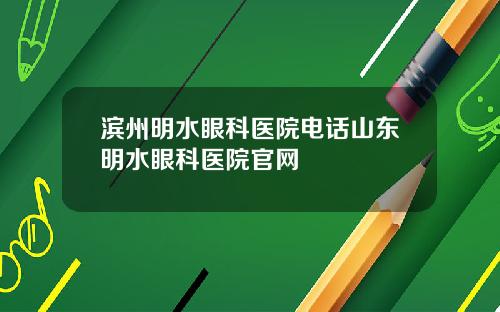 滨州明水眼科医院电话山东明水眼科医院官网