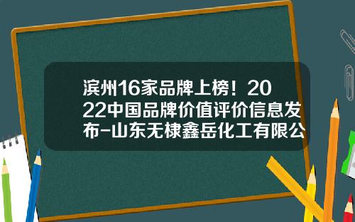 滨州16家品牌上榜！2022中国品牌价值评价信息发布-山东无棣鑫岳化工有限公司