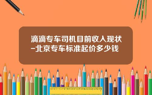 滴滴专车司机目前收入现状-北京专车标准起价多少钱