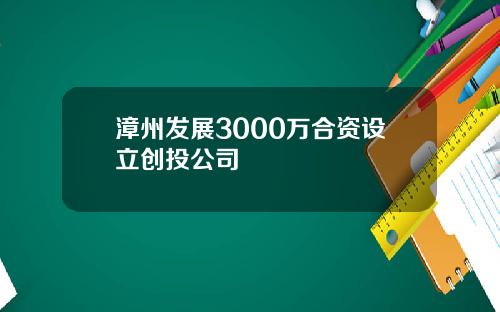 漳州发展3000万合资设立创投公司