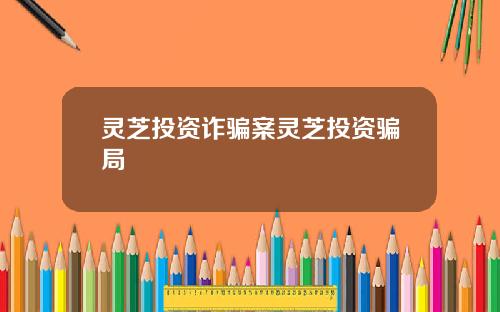 灵芝投资诈骗案灵芝投资骗局