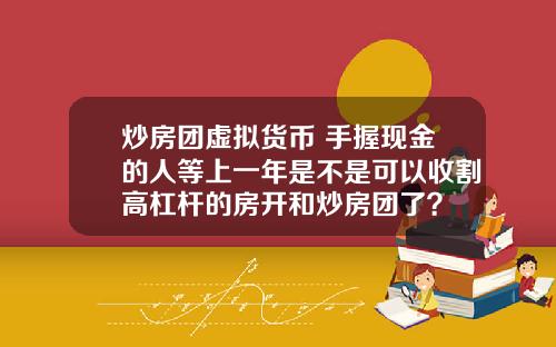 炒房团虚拟货币 手握现金的人等上一年是不是可以收割高杠杆的房开和炒房团了?