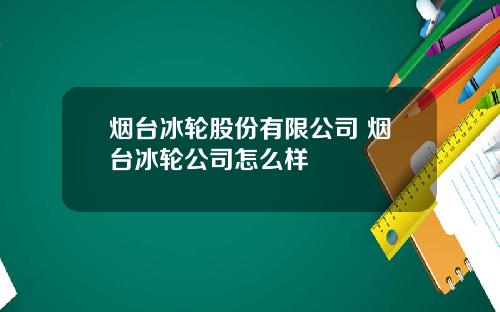 烟台冰轮股份有限公司 烟台冰轮公司怎么样