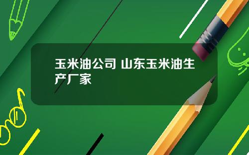 玉米油公司 山东玉米油生产厂家