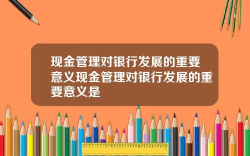 现金管理对银行发展的重要意义现金管理对银行发展的重要意义是