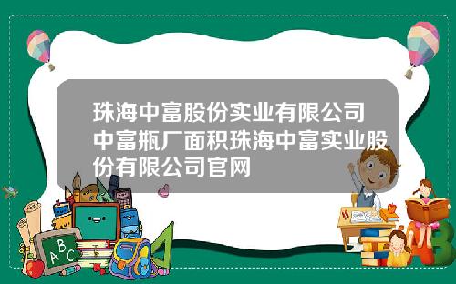 珠海中富股份实业有限公司中富瓶厂面积珠海中富实业股份有限公司官网