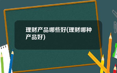 理财产品哪些好(理财哪种产品好)