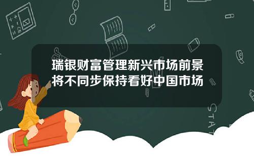 瑞银财富管理新兴市场前景将不同步保持看好中国市场