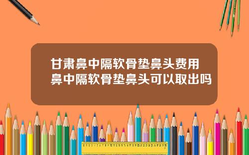 甘肃鼻中隔软骨垫鼻头费用鼻中隔软骨垫鼻头可以取出吗