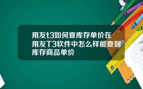 用友t3如何查库存单价在用友T3软件中怎么样能查到库存商品单价