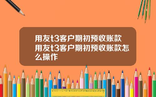 用友t3客户期初预收账款用友t3客户期初预收账款怎么操作