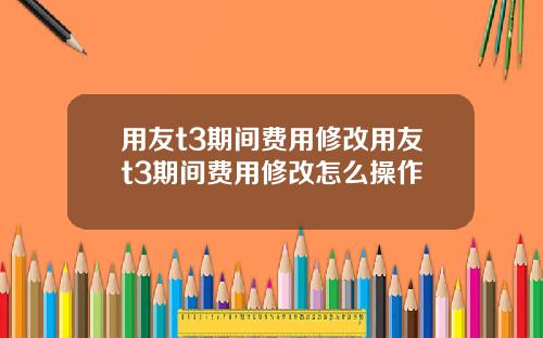 用友t3期间费用修改用友t3期间费用修改怎么操作