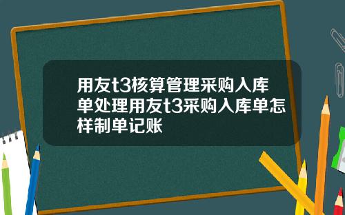 用友t3核算管理采购入库单处理用友t3采购入库单怎样制单记账