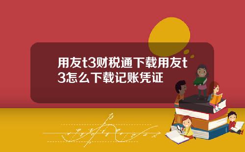 用友t3财税通下载用友t3怎么下载记账凭证