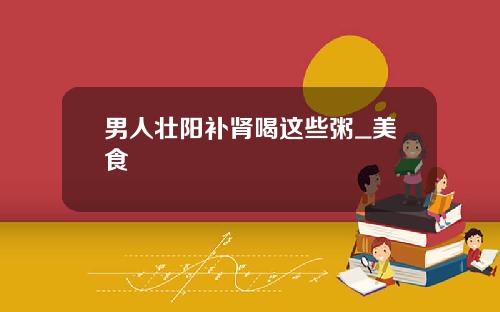 男人壮阳补肾喝这些粥_美食