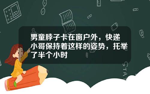 男童脖子卡在窗户外,快递小哥保持着这样的姿势,托举了半个小时