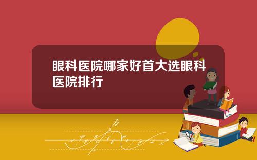 眼科医院哪家好首大选眼科医院排行