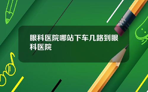 眼科医院哪站下车几路到眼科医院