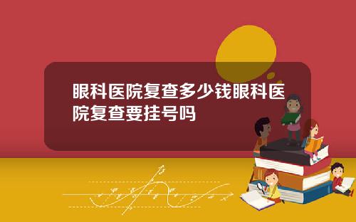 眼科医院复查多少钱眼科医院复查要挂号吗