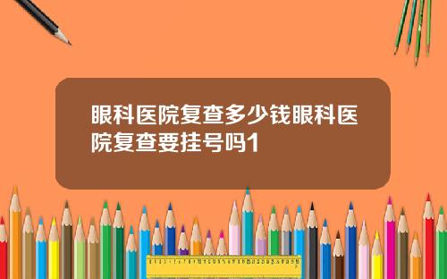 眼科医院复查多少钱眼科医院复查要挂号吗1