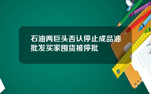 石油两巨头否认停止成品油批发买家囤货被停批