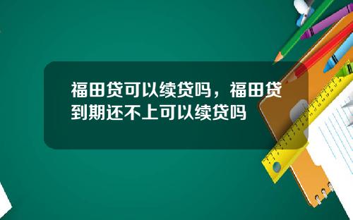 福田贷可以续贷吗,福田贷到期还不上可以续贷吗