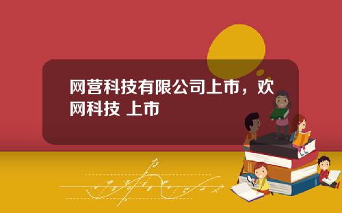 网营科技有限公司上市,欢网科技 上市