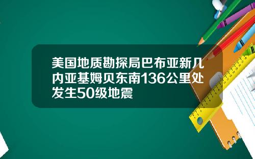 美国地质勘探局巴布亚新几内亚基姆贝东南136公里处发生50级地震