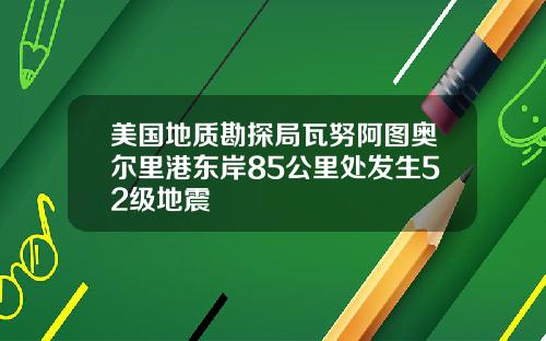 美国地质勘探局瓦努阿图奥尔里港东岸85公里处发生52级地震