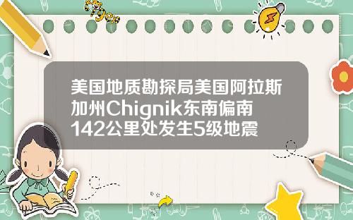 美国地质勘探局美国阿拉斯加州Chignik东南偏南142公里处发生5级地震