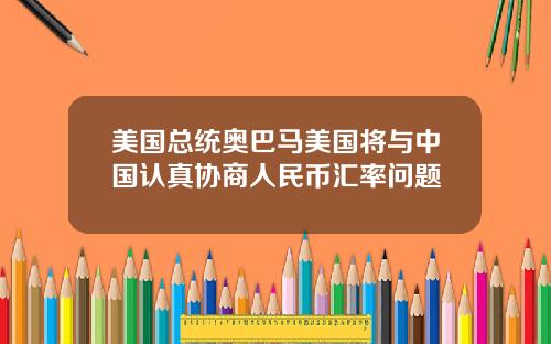 美国总统奥巴马美国将与中国认真协商人民币汇率问题