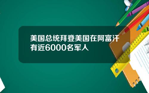 美国总统拜登美国在阿富汗有近6000名军人