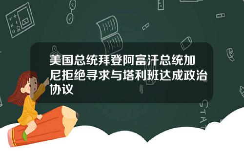 美国总统拜登阿富汗总统加尼拒绝寻求与塔利班达成政治协议