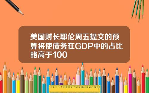 美国财长耶伦周五提交的预算将使债务在GDP中的占比略高于100