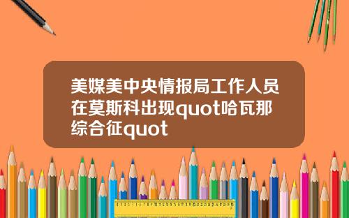美媒美中央情报局工作人员在莫斯科出现quot哈瓦那综合征quot