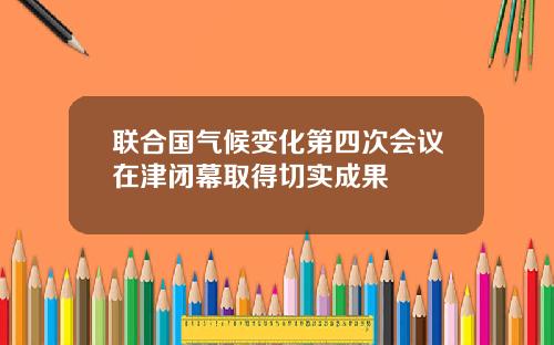 联合国气候变化第四次会议在津闭幕取得切实成果