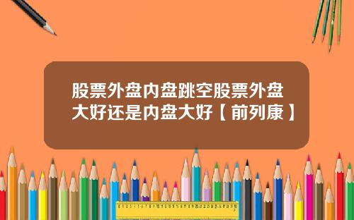 股票外盘内盘跳空股票外盘大好还是内盘大好【前列康】