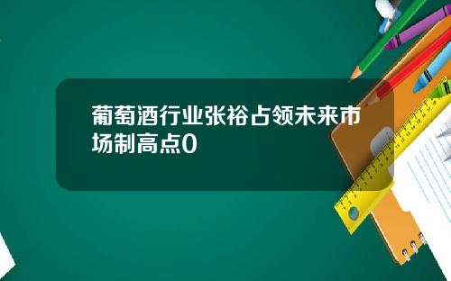 葡萄酒行业张裕占领未来市场制高点0