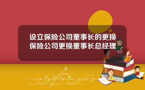 设立保险公司董事长的更换保险公司更换董事长总经理
