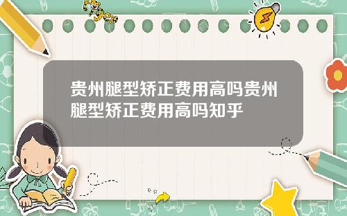 贵州腿型矫正费用高吗贵州腿型矫正费用高吗知乎