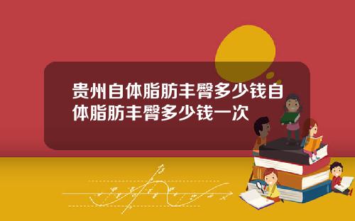 贵州自体脂肪丰臀多少钱自体脂肪丰臀多少钱一次