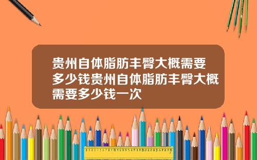 贵州自体脂肪丰臀大概需要多少钱贵州自体脂肪丰臀大概需要多少钱一次