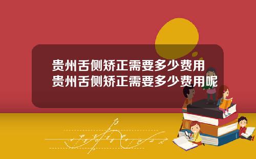 贵州舌侧矫正需要多少费用贵州舌侧矫正需要多少费用呢