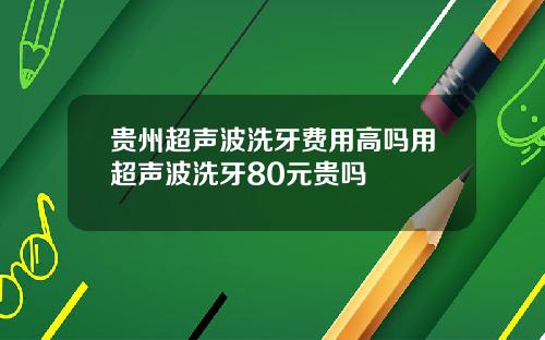 贵州超声波洗牙费用高吗用超声波洗牙80元贵吗