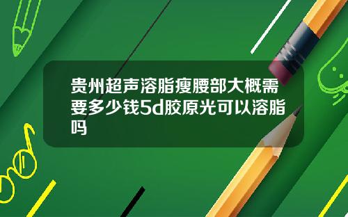 贵州超声溶脂瘦腰部大概需要多少钱5d胶原光可以溶脂吗