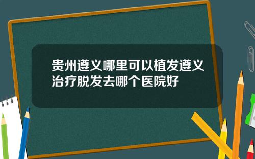 贵州遵义哪里可以植发遵义治疗脱发去哪个医院好