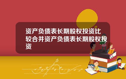 资产负债表长期股权投资比较合并资产负债表长期股权投资
