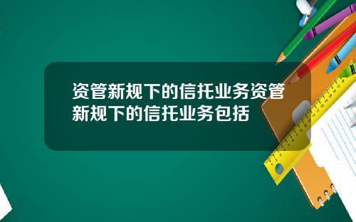 资管新规下的信托业务资管新规下的信托业务包括