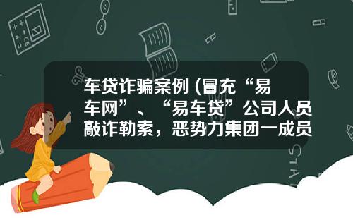 车贷诈骗案例 (冒充“易车网”、“易车贷”公司人员敲诈勒索,恶势力集团一成员获刑八年半)