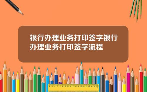 银行办理业务打印签字银行办理业务打印签字流程